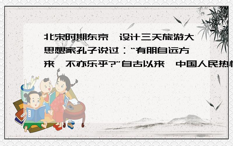 北宋时期东京,设计三天旅游大思想家孔子说过：“有朋自远方来,不亦乐乎?”自古以来,中国人民热情好客,礼待宾朋.假若你是一个生活在北宋东京城里的富裕市民 ,有一年四月,你远在南方的