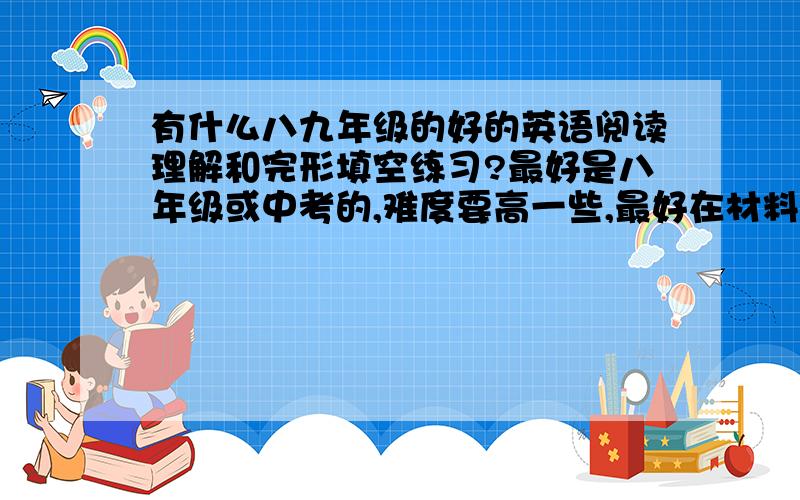 有什么八九年级的好的英语阅读理解和完形填空练习?最好是八年级或中考的,难度要高一些,最好在材料里要有一些课外单词.文章要长一些,给个具体名称吧