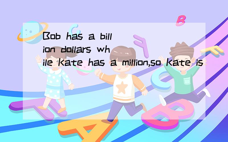 Bob has a billion dollars while Kate has a million,so Kate is _____than Bob. A.less rich    B.not richer    C.no rich  D.poorer