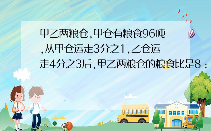 甲乙两粮仓,甲仓有粮食96吨,从甲仓运走3分之1,乙仓运走4分之3后,甲乙两粮仓的粮食比是8：5.乙仓原有粮食多少吨