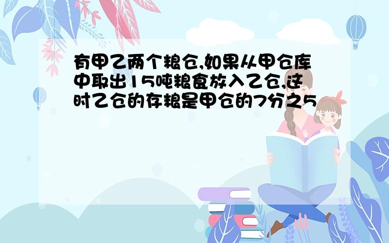 有甲乙两个粮仓,如果从甲仓库中取出15吨粮食放入乙仓,这时乙仓的存粮是甲仓的7分之5