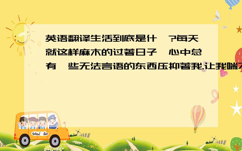 英语翻译生活到底是什麽?每天就这样麻木的过著日子,心中总有一些无法言语的东西压抑著我.让我喘不过来气.曾经有许多美好的梦想,梦想在成年后会有怎样幸福的生活.可现实呢?这这么多年