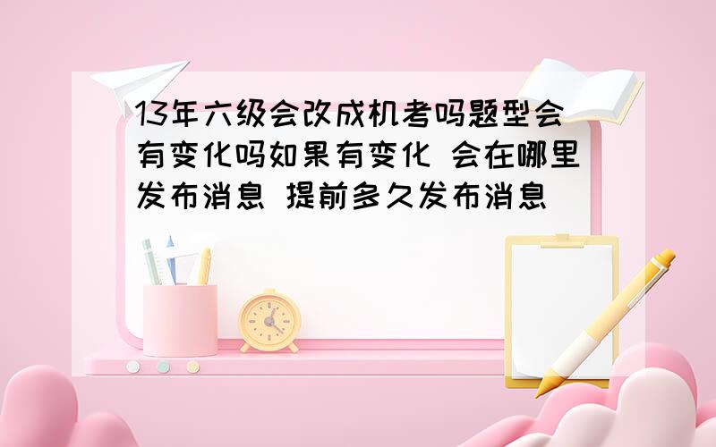 13年六级会改成机考吗题型会有变化吗如果有变化 会在哪里发布消息 提前多久发布消息