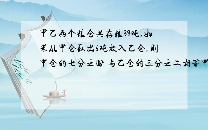 甲乙两个粮仓共存粮39吨,如果从甲仓取出5吨放入乙仓,则甲仓的七分之四 与乙仓的三分之二相等甲乙原有粮食多少吨