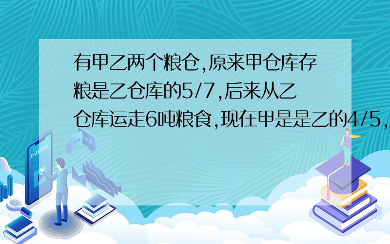 有甲乙两个粮仓,原来甲仓库存粮是乙仓库的5/7,后来从乙仓库运走6吨粮食,现在甲是是乙的4/5,那么甲和乙原来有几吨?