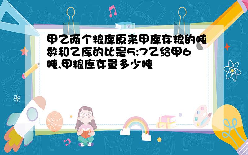 甲乙两个粮库原来甲库存粮的吨数和乙库的比是5:7乙给甲6吨,甲粮库存量多少吨