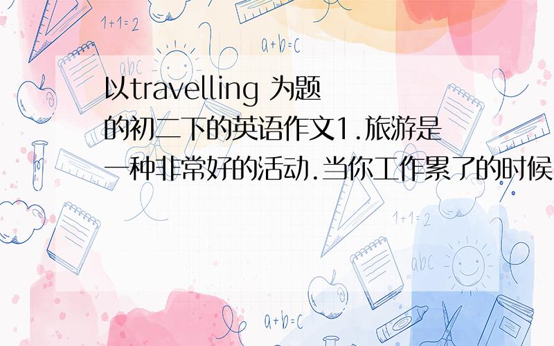 以travelling 为题的初二下的英语作文1.旅游是一种非常好的活动.当你工作累了的时候,到外地欣赏大自然,可以呼吸新鲜空气,可交友,忘记疲劳,有益健康；2.旅游有时很麻烦.天气多变.小偷偷钱