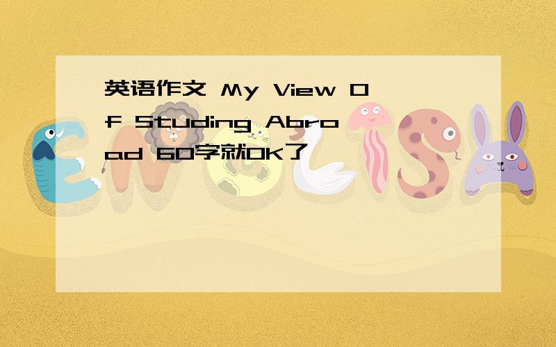 英语作文 My View Of Studing Abroad 60字就OK了