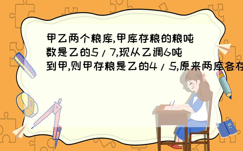 甲乙两个粮库,甲库存粮的粮吨数是乙的5/7,现从乙调6吨到甲,则甲存粮是乙的4/5,原来两库各存粮　多少吨?