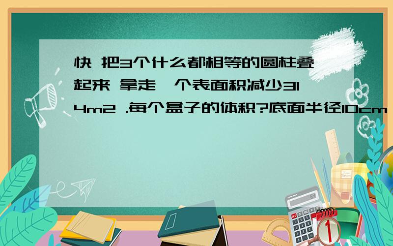 快 把3个什么都相等的圆柱叠起来 拿走一个表面积减少314m2 .每个盒子的体积?底面半径10cm