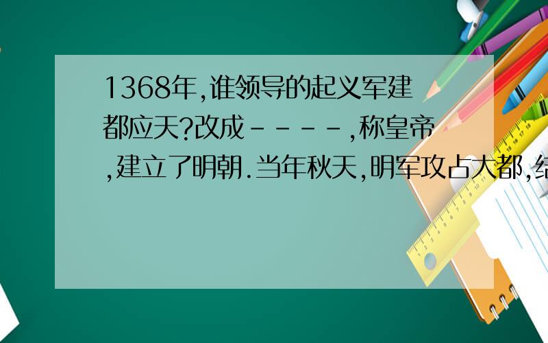 1368年,谁领导的起义军建都应天?改成----,称皇帝,建立了明朝.当年秋天,明军攻占大都,结束了-----在全国的统治.