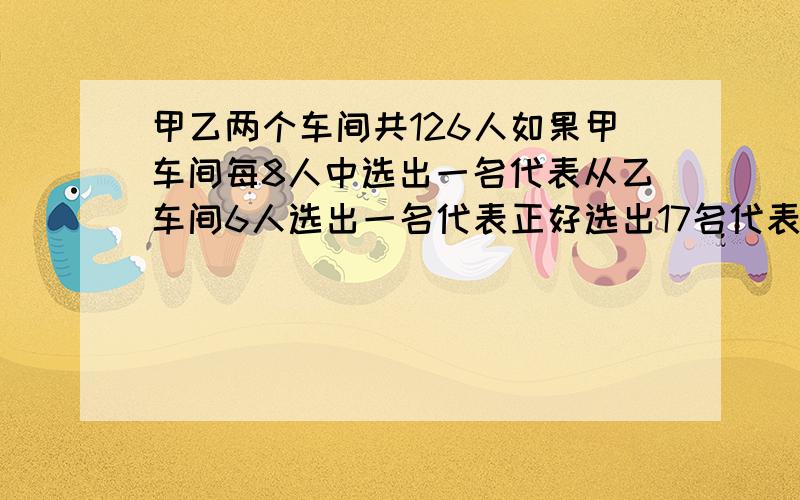 甲乙两个车间共126人如果甲车间每8人中选出一名代表从乙车间6人选出一名代表正好选出17名代表甲乙两车各几人?（快啊，要方程，过程详细点）