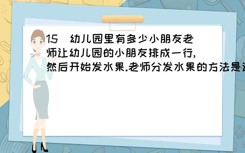 15．幼儿园里有多少小朋友老师让幼儿园的小朋友排成一行,然后开始发水果.老师分发水果的方法是这样的：从左面第一个人开始,每隔2人发一个梨；从右边第一个人开始,每隔4人发一个苹果.