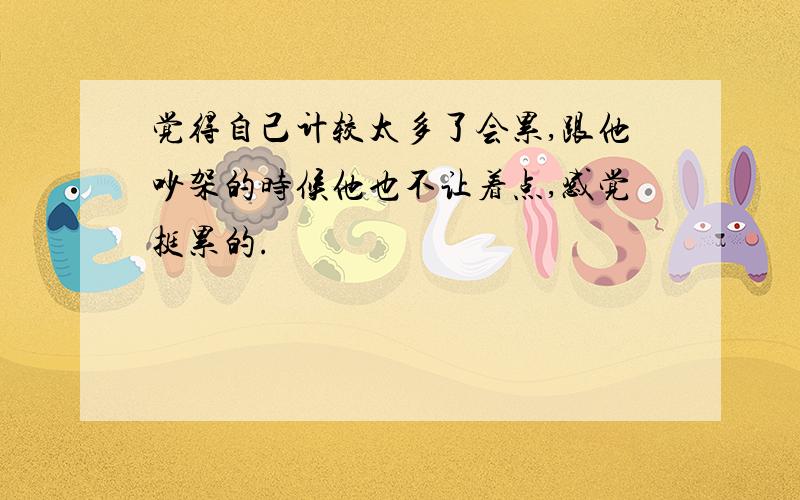 觉得自己计较太多了会累,跟他吵架的时候他也不让着点,感觉挺累的.