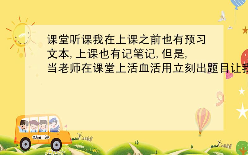 课堂听课我在上课之前也有预习文本,上课也有记笔记,但是,当老师在课堂上活血活用立刻出题目让我们做时,我却半天也反映不过来...别人都说出口了,我才懂.反映总是比别人慢一点,不能活学