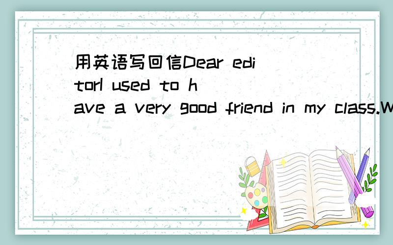 用英语写回信Dear editorI used to have a very good friend in my class.We talked a lot after class and she was always there when I need help .But then ,everything changed.It seems that she now is a best friend of another girl.When I see them talk