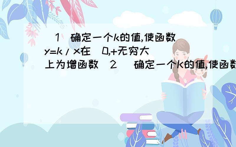 （1）确定一个k的值,使函数y=k/x在(0,+无穷大)上为增函数（2） 确定一个K的值,使函数y=k/x在(0,+无穷大)上为减函数