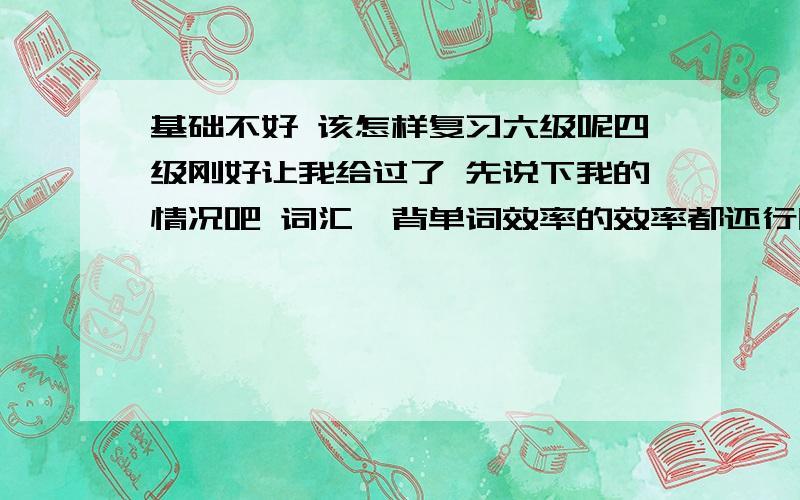 基础不好 该怎样复习六级呢四级刚好让我给过了 先说下我的情况吧 词汇,背单词效率的效率都还行听力以前不错  做四级真题时正确率在7,8成左右 四级没考好阅读8成左右  完型一般   我的语