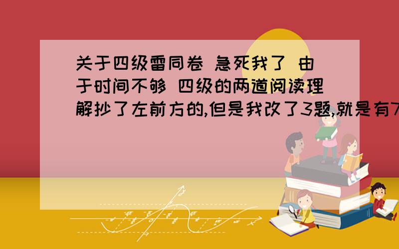 关于四级雷同卷 急死我了 由于时间不够 四级的两道阅读理解抄了左前方的,但是我改了3题,就是有7题一样（其中有3,4题对）,还有选词填空10题改了两题,8题一样（其中有四题是对的）其他的