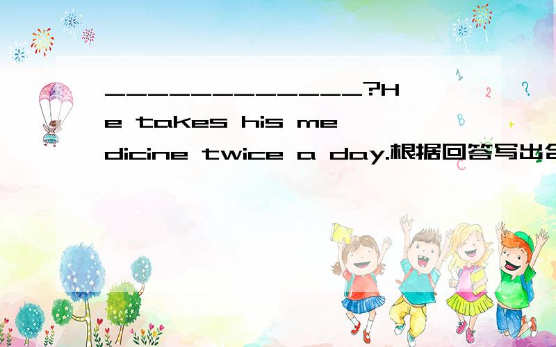 ____________?He takes his medicine twice a day.根据回答写出合适的问题