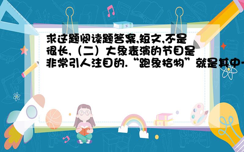 求这题阅读题答案,短文,不是很长,（二）大象表演的节目是非常引人注目的.“跑象拾物”就是其中一项轻松而有趣的节目.在跑道上每隔10米远放一小物件,如火柴盒、香蕉、瓶子、洋娃娃等,