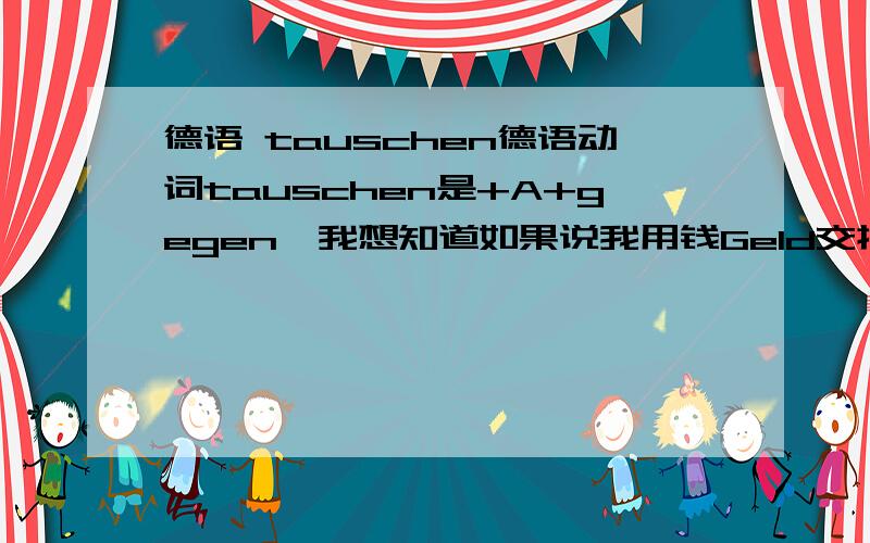 德语 tauschen德语动词tauschen是+A+gegen,我想知道如果说我用钱Geld交换水果Obst,怎么说呢?是钱是直接宾语第四格,水果在介词后么?还是反之?我是想知道TAUSCHEN的用法