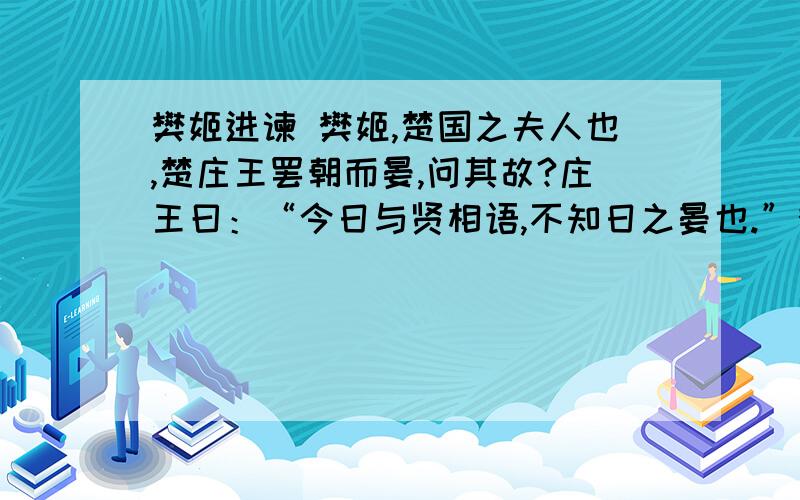 樊姬进谏 樊姬,楚国之夫人也,楚庄王罢朝而晏,问其故?庄王曰：“今日与贤相语,不知日之晏也.”樊姬曰：“贤相为谁?”王曰：“为虞丘子.”樊姬掩口而笑.王问其故.曰：“妾幸得执巾栉以