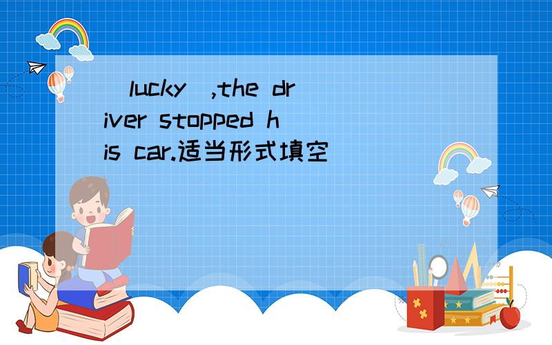 (lucky),the driver stopped his car.适当形式填空