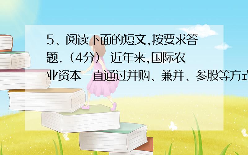 5、阅读下面的短文,按要求答题.（4分） 近年来,国际农业资本一直通过并购、兼并、参股等方式抢占我国乳品市场,争夺我国奶业行业话语权.“三鹿事件”发生后,国内乳品企业面临信任危机,