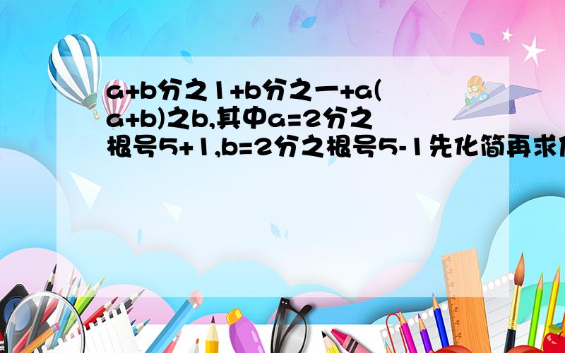 a+b分之1+b分之一+a(a+b)之b,其中a=2分之根号5+1,b=2分之根号5-1先化简再求值,我算出来答案是根号5对不