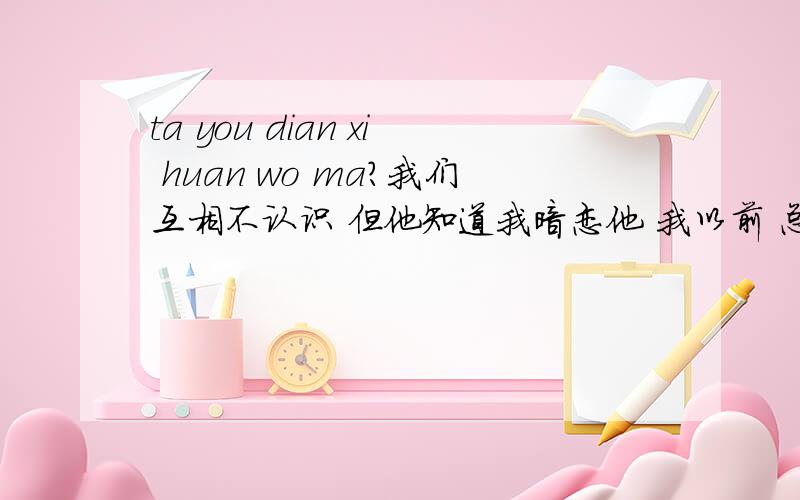 ta you dian xi huan wo ma?我们互相不认识 但他知道我暗恋他 我以前 总偷偷看他 他也发现了 后来 他也开始关注我了 比如 偷偷在门口装作拿东西看我来没 或者 在我面前故意出现什么的 但他每次