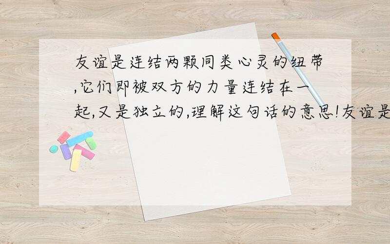 友谊是连结两颗同类心灵的纽带,它们即被双方的力量连结在一起,又是独立的,理解这句话的意思!友谊是连结两颗同类心灵的纽带,它们即被双方的力量连结在一起,又是独立的.请问这段名言的