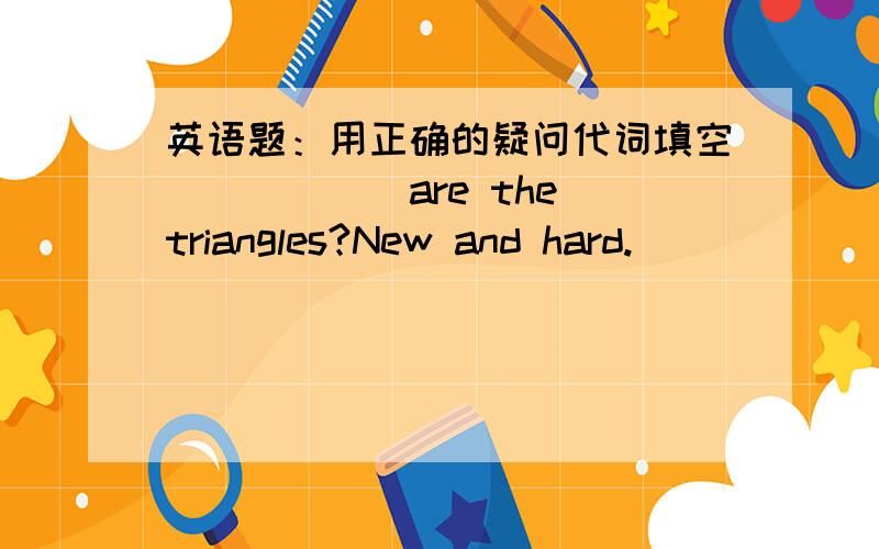 英语题：用正确的疑问代词填空______are the triangles?New and hard. ______ ______is it?Winter. ______ ______is it?Six o'clock.