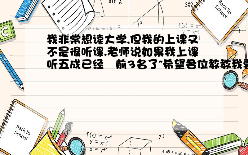 我非常想读大学,但我的上课又不是很听课.老师说如果我上课听五成已经尅前3名了~希望各位教教我要如何