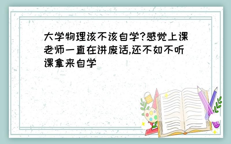 大学物理该不该自学?感觉上课老师一直在讲废话,还不如不听课拿来自学