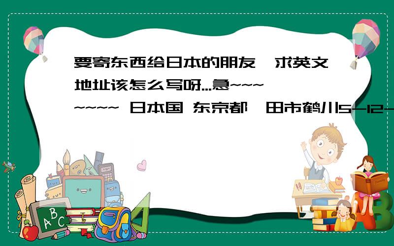 要寄东西给日本的朋友,求英文地址该怎么写呀...急~~~~~~~ 日本国 东京都町田市鹤川5-12-18