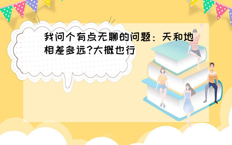 我问个有点无聊的问题：天和地相差多远?大概也行