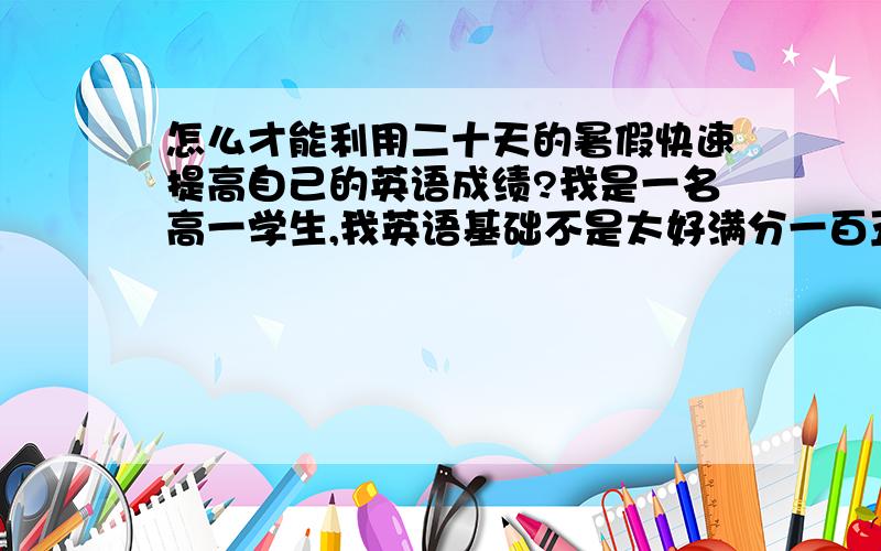 怎么才能利用二十天的暑假快速提高自己的英语成绩?我是一名高一学生,我英语基础不是太好满分一百五十分我只考了二三十分,而我们那里想要考本科的话英语成绩必须过百,怎么才能利用暑