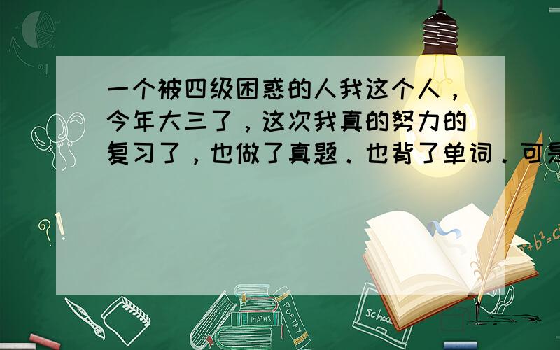 一个被四级困惑的人我这个人，今年大三了，这次我真的努力的复习了，也做了真题。也背了单词。可是。我真的不知道怎么办了。我的问题在听力。快速阅读，每次练得很好，可是到了考