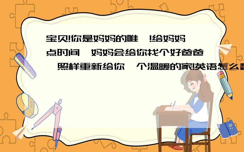 宝贝!你是妈妈的唯一!给妈妈点时间,妈妈会给你找个好爸爸,照样重新给你一个温暖的家!英语怎么翻译?