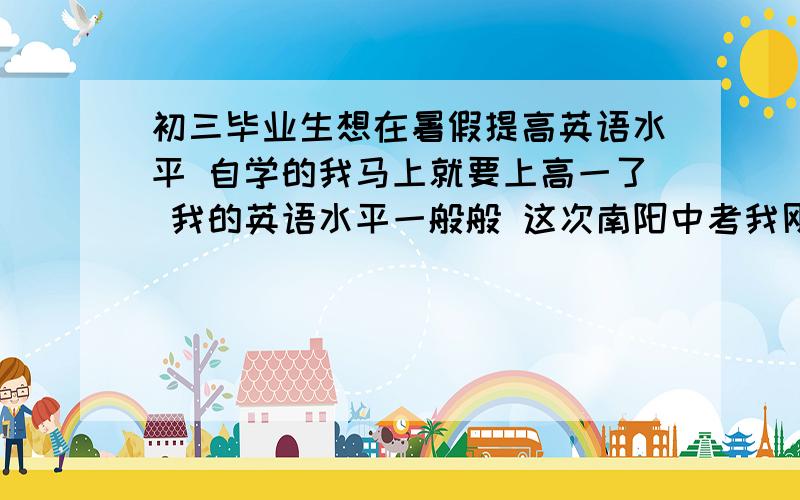 初三毕业生想在暑假提高英语水平 自学的我马上就要上高一了 我的英语水平一般般 这次南阳中考我刚刚优秀 就是想利用这个时间来学学英语 那你们说我的英语水平达到5级了吗 我用不用买