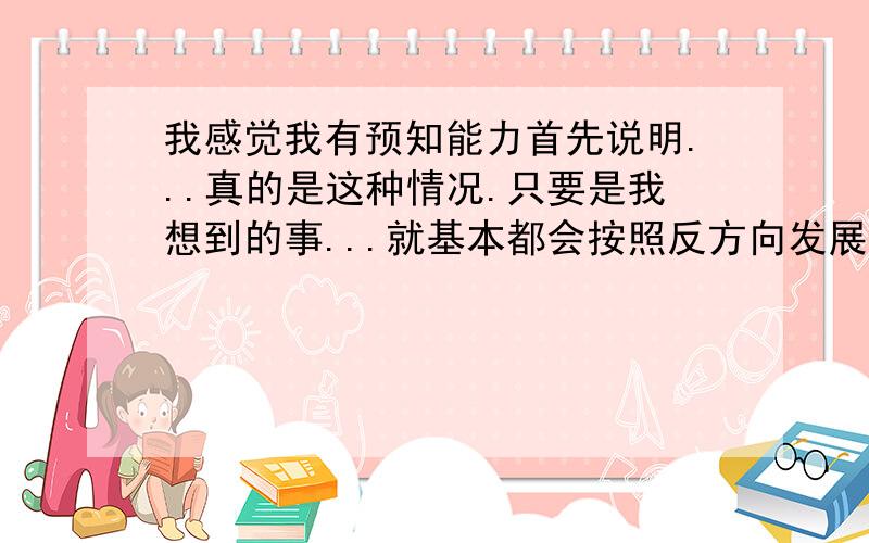 我感觉我有预知能力首先说明...真的是这种情况.只要是我想到的事...就基本都会按照反方向发展...然后我就利用这点去预感...虽然不是事事都中...但准确率还是高的吓人...