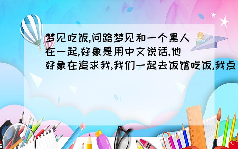 梦见吃饭,问路梦见和一个黑人在一起,好象是用中文说话,他好象在追求我,我们一起去饭馆吃饭,我点了我最爱吃的菜,想吃凉拌百叶却没有.只梦到了上菜,没梦见吃,还梦见老有陌生人问路,问我