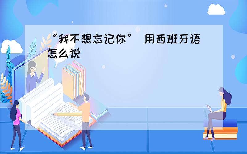 “我不想忘记你” 用西班牙语怎么说