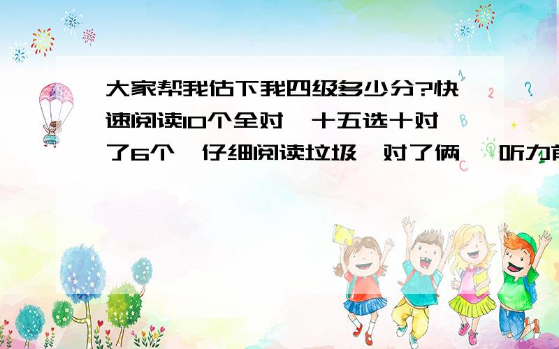 大家帮我估下我四级多少分?快速阅读10个全对,十五选十对了6个,仔细阅读垃圾,对了俩… 听力前面25个对了14个 后面十个填空对了3 完形对了12个,翻译基本全对.作文一般水平～