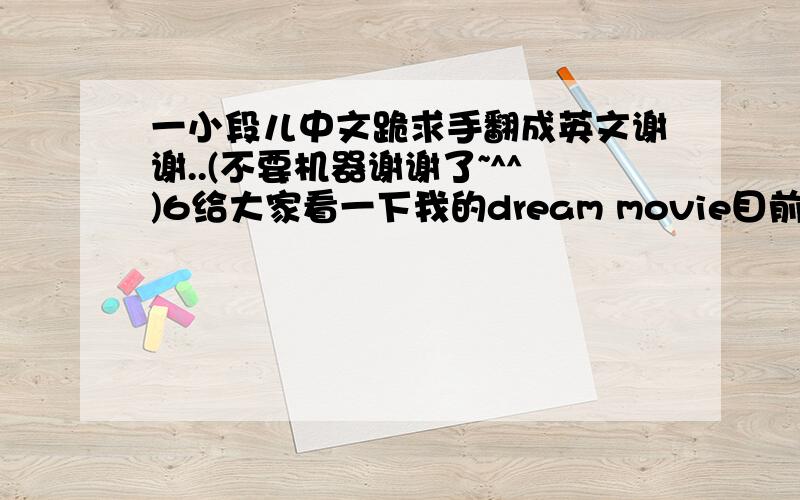 一小段儿中文跪求手翻成英文谢谢..(不要机器谢谢了~^^)6给大家看一下我的dream movie目前我只制作了一个很短的第一页/梦想正在继续实现给我和妹妹无限爱的爸爸和妈妈一切为了幸福~首先我