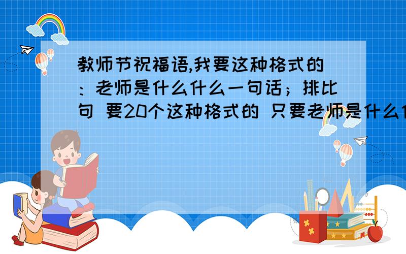 教师节祝福语,我要这种格式的：老师是什么什么一句话；排比句 要20个这种格式的 只要老师是什么什么的