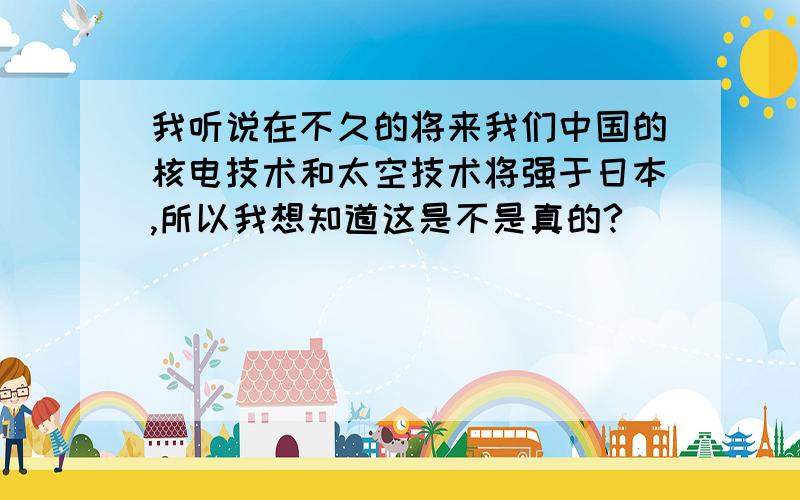 我听说在不久的将来我们中国的核电技术和太空技术将强于日本,所以我想知道这是不是真的?