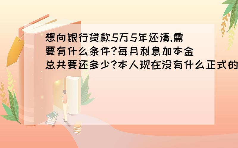 想向银行贷款5万5年还清,需要有什么条件?每月利息加本金总共要还多少?本人现在没有什么正式的工作,算是个体,月收入5000左右,想向银行贷款5万购买4万的车,5年或10年还清.需要有什么条件?5