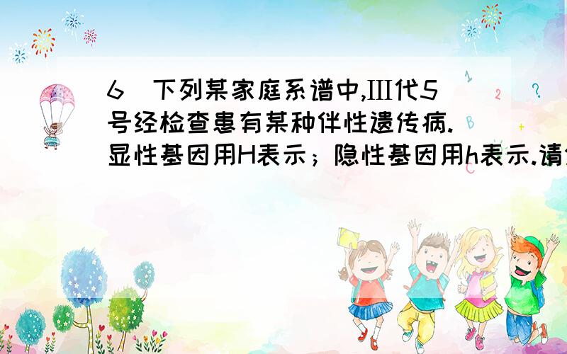 6．下列某家庭系谱中,Ⅲ代5号经检查患有某种伴性遗传病.显性基因用H表示；隐性基因用h表示.请分析回答问题： （1）该致病基因是     性基因,位于    染色体上.（2）I代2号的基因型为